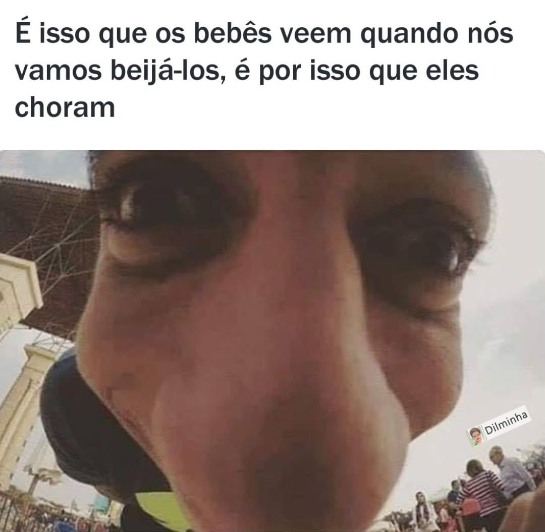 É isso que os bebês veem quando nós vamos beijá-los, é por isso que eles choram.