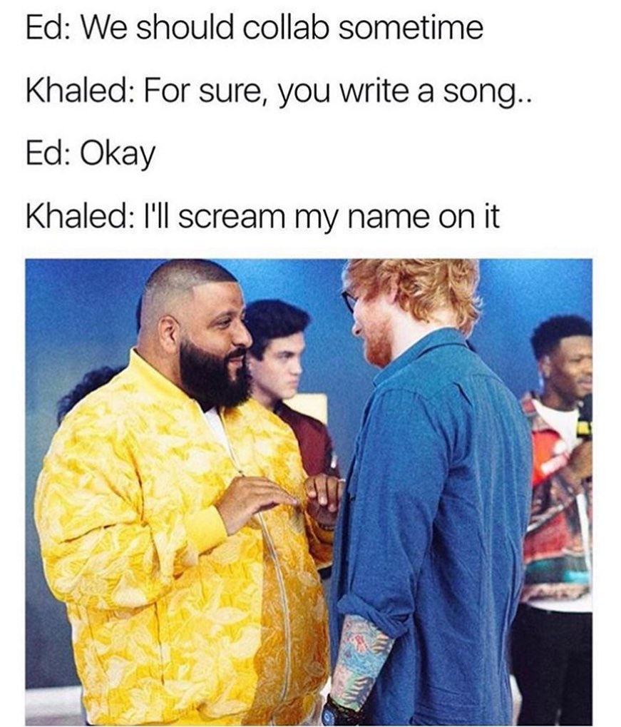 Ed: We should collab sometime.  Khaled: For sure, you write a song..  Ed: Okay.  Khaled: I'll scream my name on it.