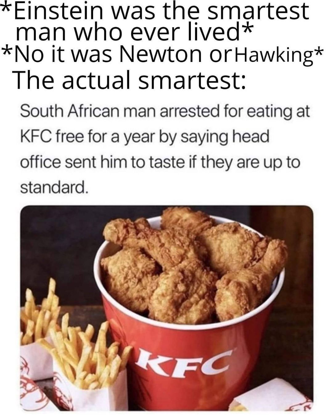 *Einstein was the smartest man who ever lived*  *No it was Newton or Hawking*  The actual smartest: South African man arrested for eating at KFC free for a year by saying head office sent him to taste if they are up to standard.