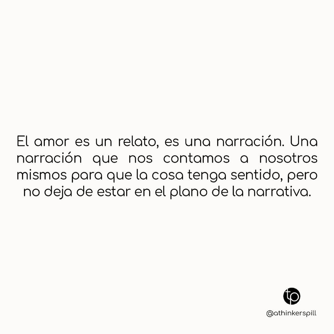 El amor es un relato, es una narración. Una narración que nos contamos a nosotros mismos para que la cosa tenga sentido, pero no deja de estar en el plano de la narrativa.