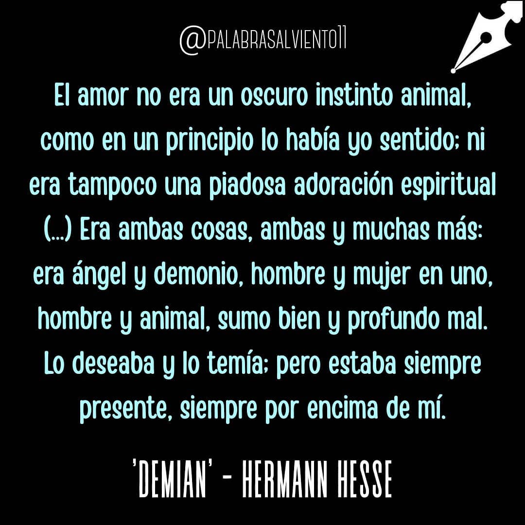 El amor no era un oscuro instinto animal, como en un principio lo había yo sentido; ni era tampoco una piadosa adoración espiritual. Era ambas cosas, ambas y muchas más: era ángel y demonio, hombre y mujer en uno, hombre y animal, sumo bien y profundo mal. Lo deseaba y lo temía; pero estaba siempre presente, siempre por encima de mí.