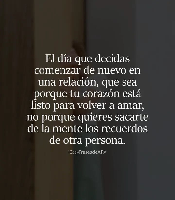 El día que decidas comenzar de nuevo una relación, que sea porque tú corazón está listo para volver a amar, no porque quieres sacarte de la mente los recuerdos de otra persona.