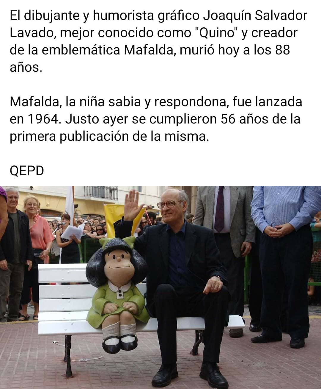 El dibujante y humorista gráfico Joaquín Salvador Lavado, mejor conocido como "Quino" y creador de la emblemática Mafalda, murió hoy a los 88 años.  Mafalda, la niña sabia y respondona, fue lanzada en 1964. Justo ayer se cumplieron 56 años de la primera publicación de la misma.  QEPD