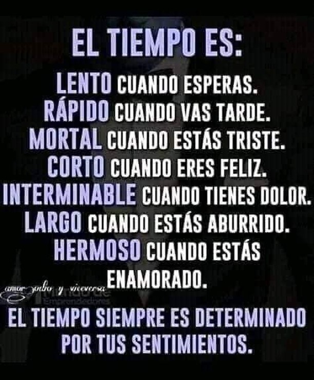 El tiempo es: Lento cuando esperas. Rápido cuando vas tarde. Mortal cuando estás triste. Corto cuando eres feliz. Interminable cuando tienes dolor. Largo cuando estás aburrido. Hermoso cuando estás enamorado. El tiempo siempre es determinado por tus sentimientos.