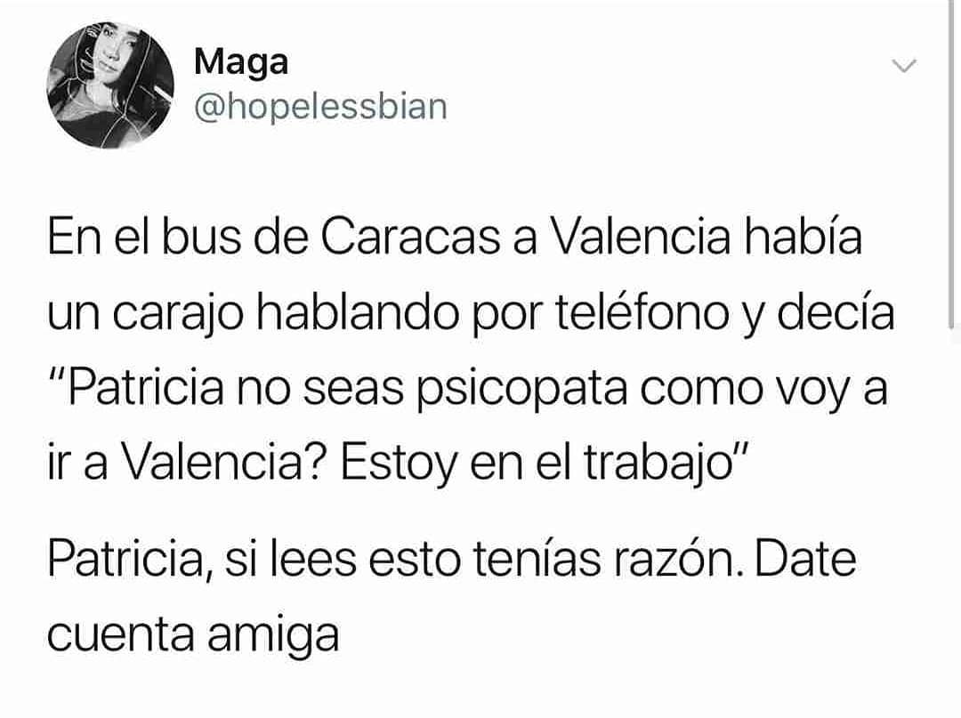 En el bus de Caracas a Valencia había un carajo hablando por teléfono y decía "Patricia no seas psicopata como voy a ir a Valencia? Estoy en el trabajo". Patricia, si lees esto tenías razón. Date cuenta amiga.