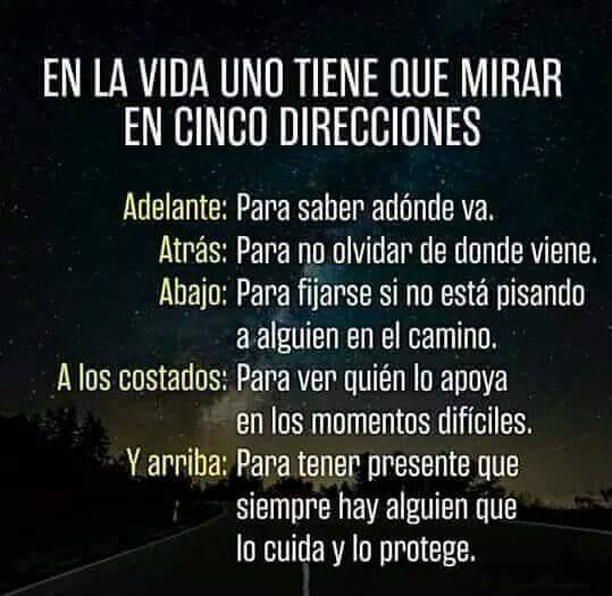 En la vida uno tiene que mirar en cinco direcciones.  Adelante: Para saber adónde va.  Atrás: Para no olvidar de dónde viene.   Abajo: Para fijarse si no está pisando a alguien en el camino.  A los costados: Papa ver quién lo apoya en los momentos difíciles.  Y arriba: Para tener presente que siempre hay alguien que lo cuida y lo protege.