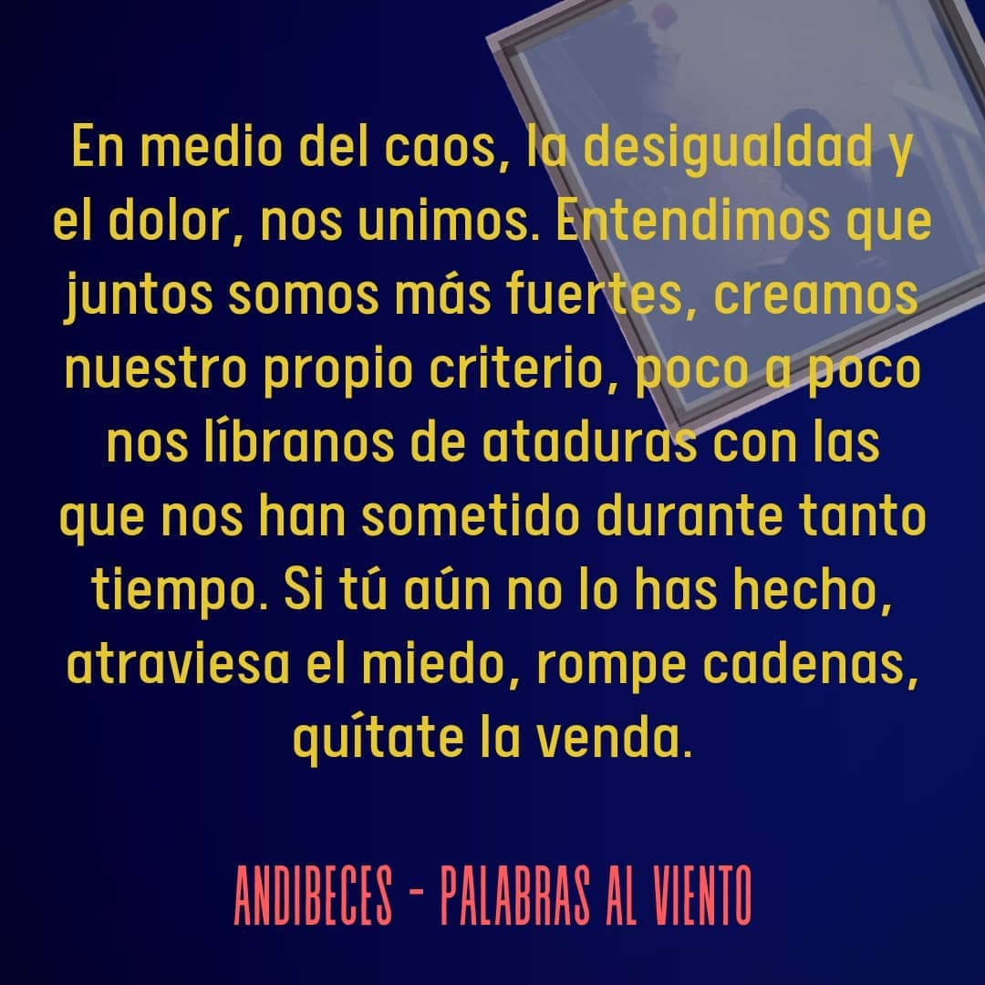 En medio del caos, la desigualdad y el dolor, nos unimos. Entendimos que juntos somos más fuertes, creamos nuestro propio criterio, poco a poco nos libramos de ataduras con las que nos han sometido durante tanto tiempo. Si tú aún no lo has hecho, atraviesa el miedo, rompe cadenas, quítate la venda.