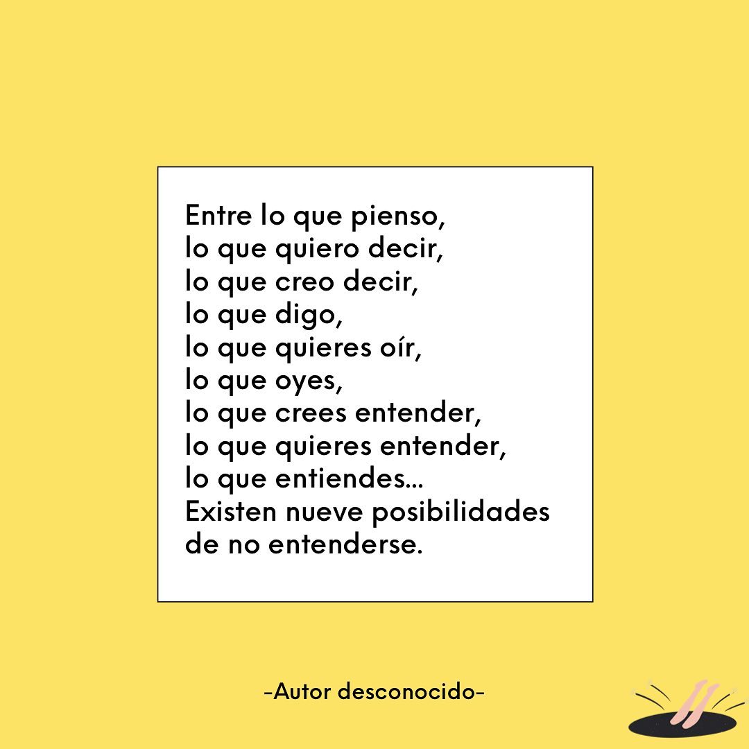 Entre lo que pienso, lo que quiero decir, lo que creo decir, lo que digo, lo que quieres oír, lo que oyes, lo que crees entender, lo que quieres entender, lo que entiendes... Existen nueve posibilidades de no entenderse.