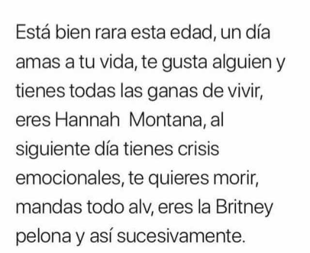 Está bien rara esta edad, un día amas a tu vida, te gusta alguien y tienes todas las ganas de vivir, eres Hannah Montana, al siguiente día tienes crisis emocionales, te quieres morir, mandas todo alv, eres la Britney pelona y así sucesivamente.