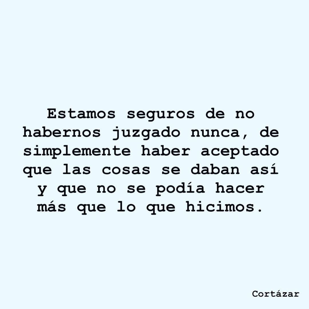 Estamos seguros de no habernos juzgado nunca, de simplemente haber aceptado que las cosas se daban así y que no se podía hacer más que lo que hicimos. Cortázar.