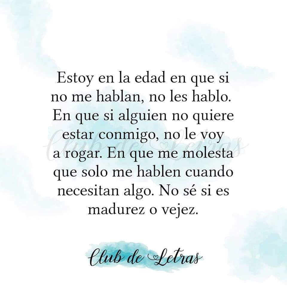 Estoy en la edad en que si no me hablan, no les hablo. En que si alguien no quiere estar conmigo, no le voy a rogar. En que me molesta que solo me hablen cuando necesitan algo. No sé si es madurez o vejez.