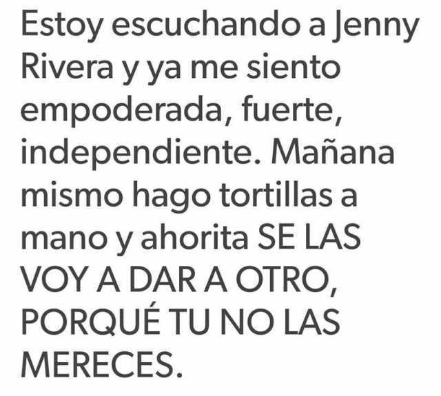 Estoy escuchando a Jenny Rivera y ya me siento empoderada, fuerte, independiente. Mañana mismo hago tortillas a mano y ahorita se las voy a dar a otro, porque tu no las mereces.
