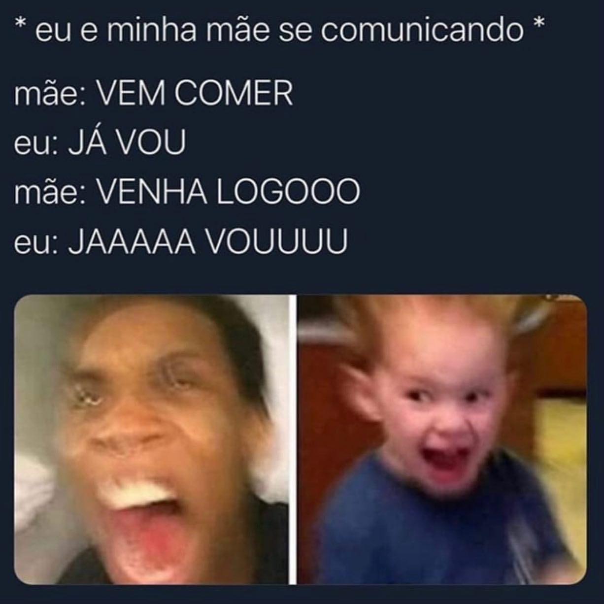 *Eu e minha mãe se comunicando * Mãe: Vem comer. Eu: Já vou. Mãe: Venha logooo. Eu: Jaaaaa vouuuu.