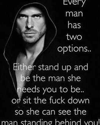 Every man has two options... Either stand up and be the man she needs you to be... or sit the fuck down so she can see the man standing behind you!