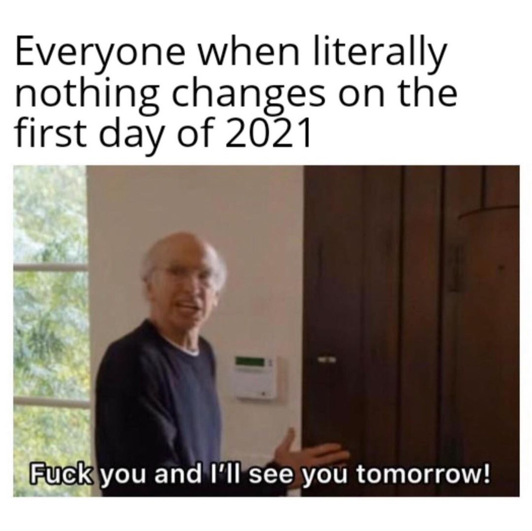 Everyone when literally nothing changes on the first day of 2021. Fuck you and I'll*see you tomorrow!