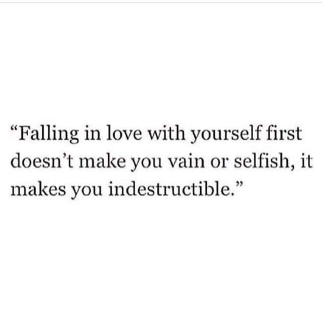 Falling in love with yourself first doesn't make you vain or selfish, it makes you indestructible.