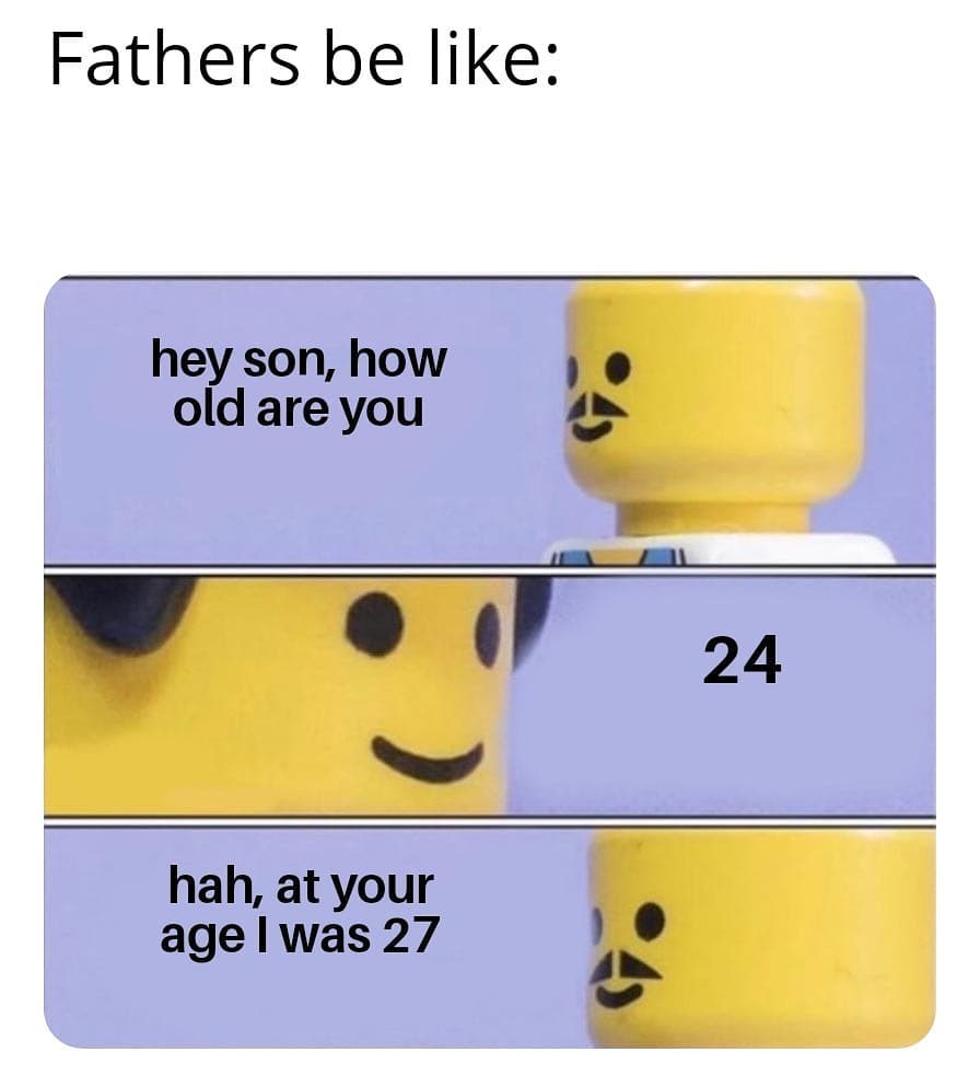 Fathers be like:  Hey son, how old are you.  24.  Hah, at your age I was 27.