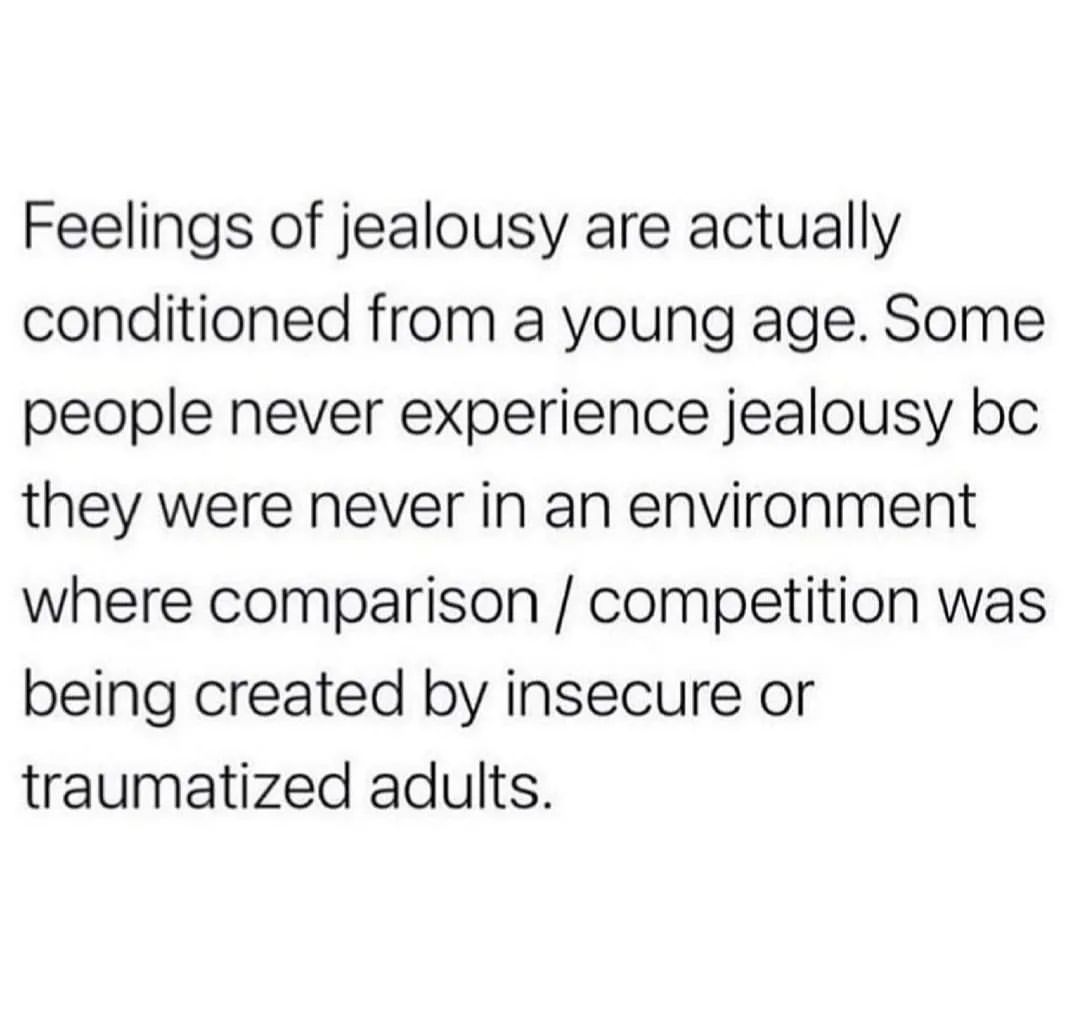 Feelings of jealousy are actually conditioned from a young age. Some people never experience jealousy bc they were never in an environment where comparison / competition was being created by insecure or traumatized adults.