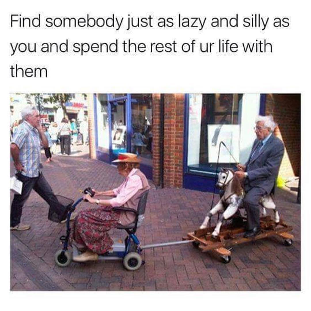 Find somebody just as lazy and silly as you and spend the rest of ur life with them.