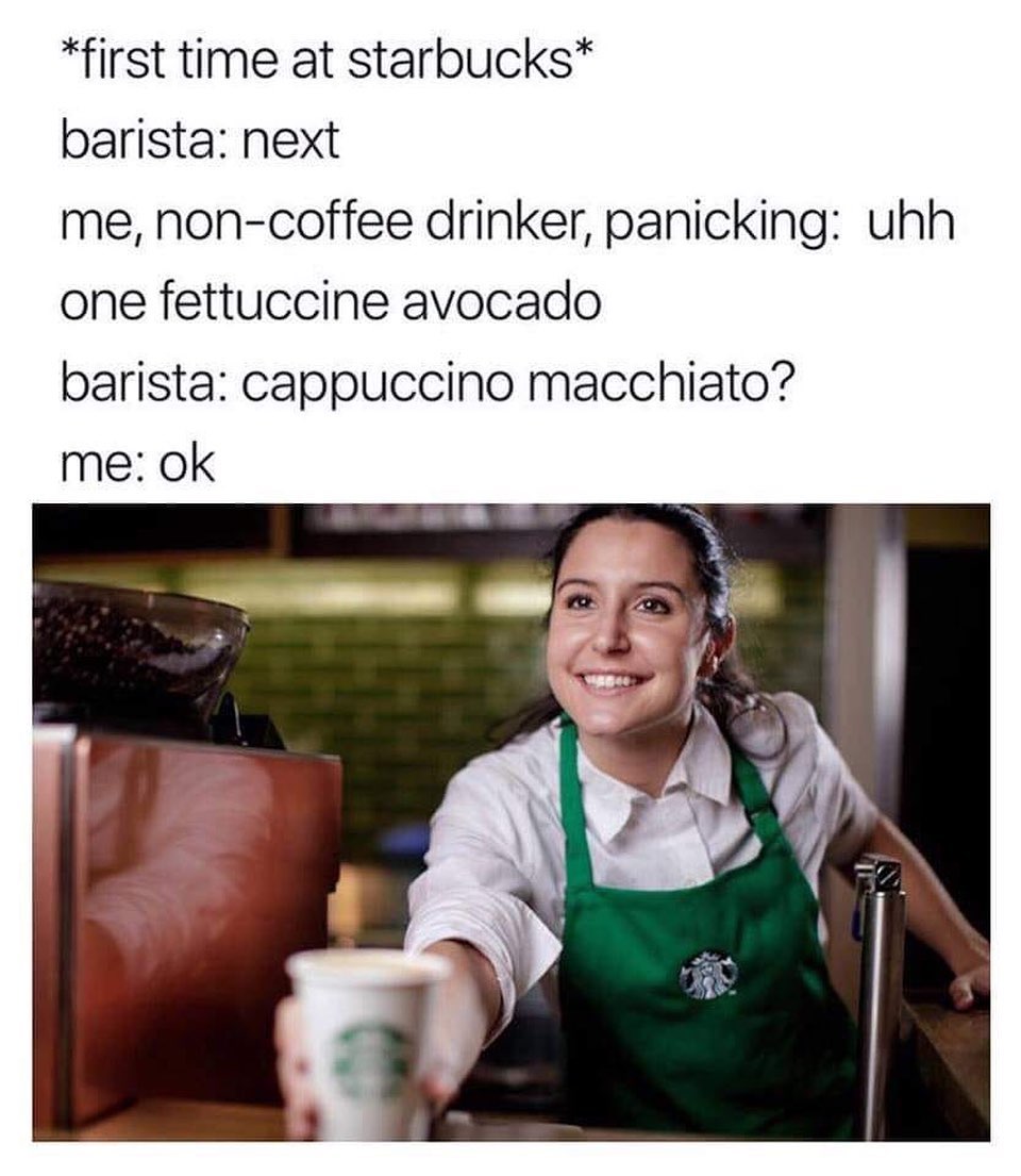 *First time at starbucks*  Barista: next.  Me, non-coffee drinker, panicking: uhh one fettuccine avocado.  Barista: cappuccino macchiato?  Me: Ok.