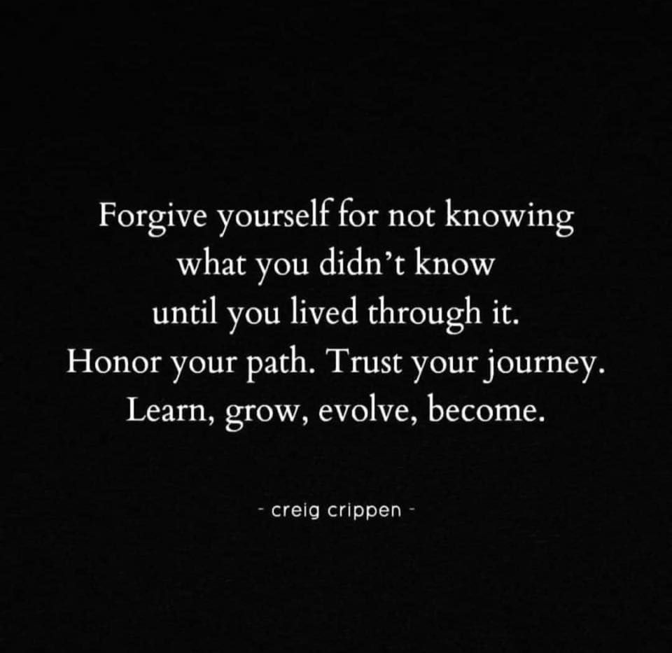 Forgive yourself for not knowing what you didn't know until you lived through it. Honor your path. Trust your journey. Learn, grow, evolve, become.