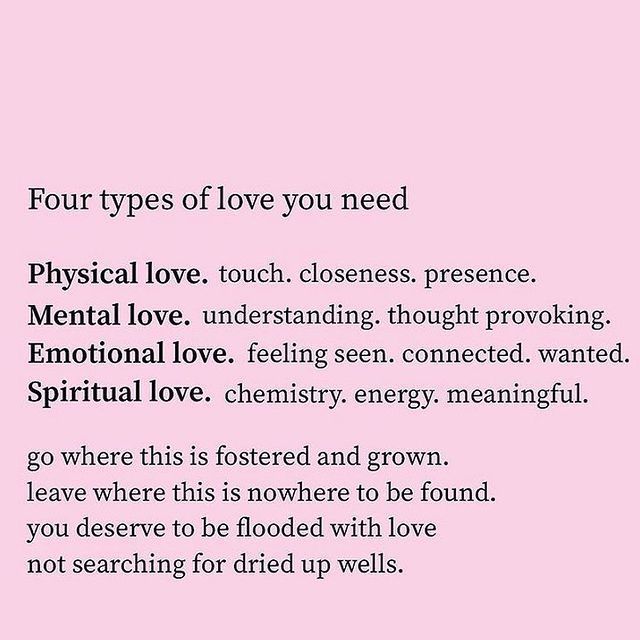 Four types of love you need: Physical love: touch, closeness, presence. Mental love: Understanding, thought provoking. Emotional love: Feeling seen, connected., wanted. Spiritual love: Chemistry, energy, meaningful. Go where this is fostered and grown. Leave where this is nowhere to be found. You deserve to be flooded with love not searching for dried up wells.