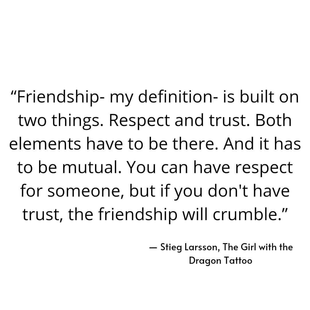"Friendship- my definition- is built on two things. Respect and trust. Both elements have to be there. And it has to be mutual. You can have respect for someone, but if you don't have trust, the friendship will crumble." — Stieg Larsson, The Girl with the Dragon Tattoo.