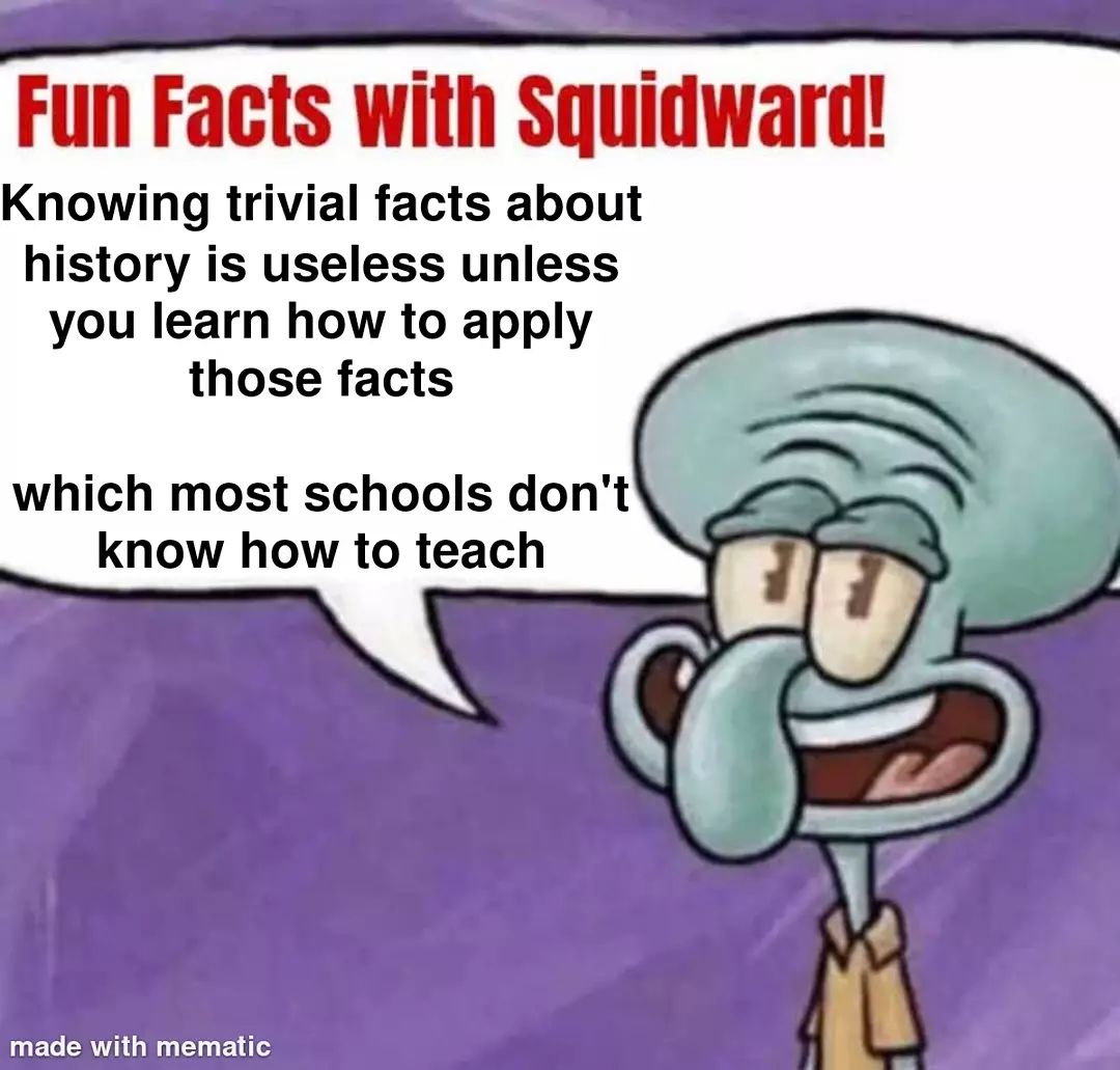Fun facts with squidward! Knowing trivial facts about history is useless unless you learn how to apply those facts which most schools don't know how to teach.