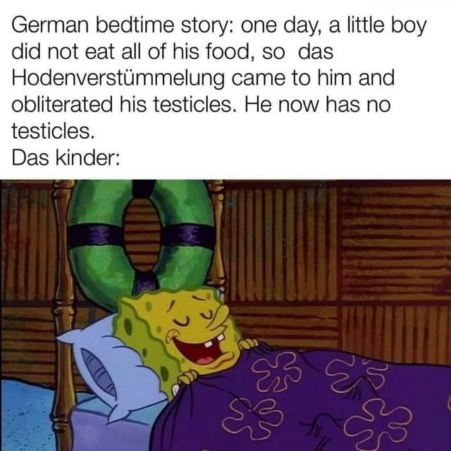 German bedtime story: one day, a little boy did not eat all of his food, so das Hodenverstümmelung came to him and obliterated his testicles. He now has no testicles.  Das kinder:
