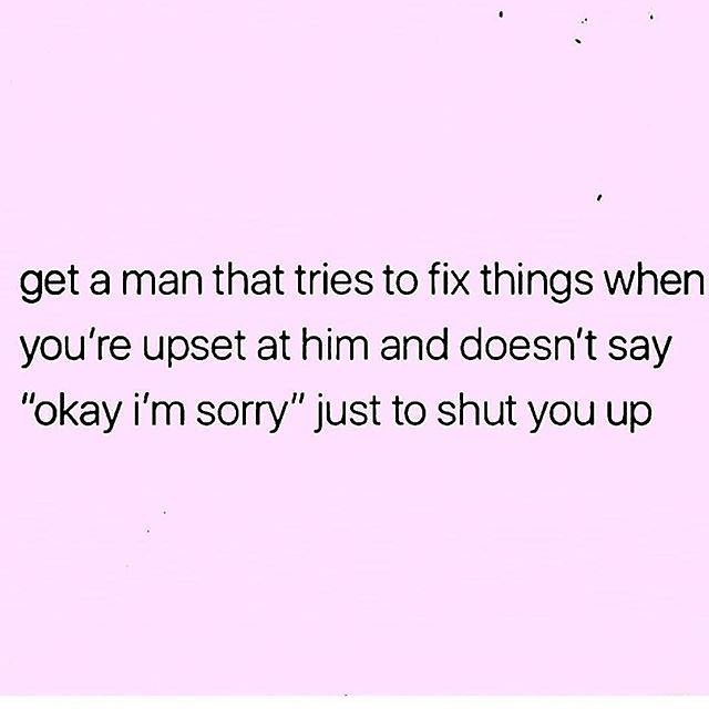 Get a man that tries to fix things when you're upset at him and doesn't say "okay I'm sorry" just to shut you up.