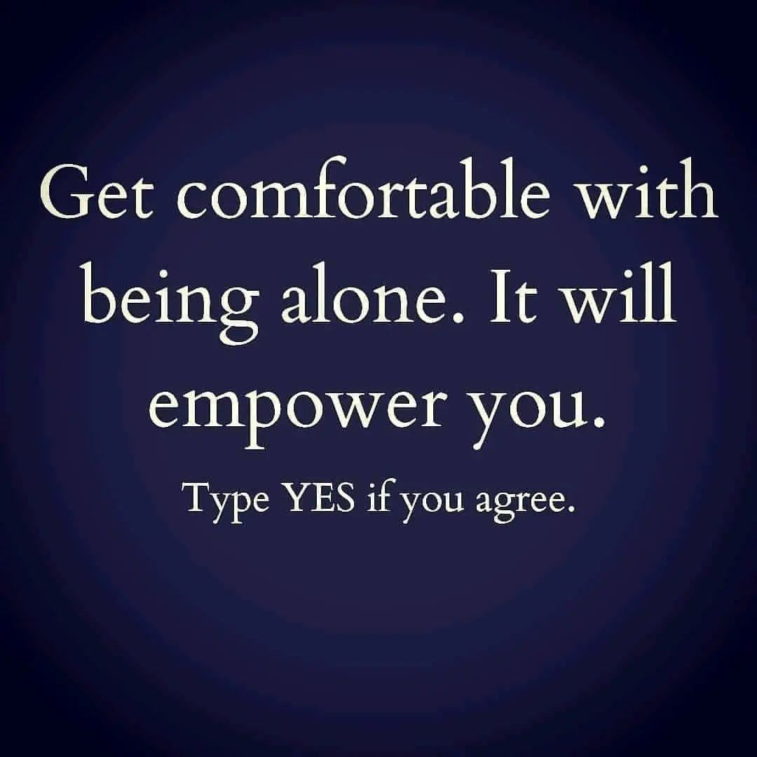 Get comfortable with being alone. It will empower you. Type yes if you agree.