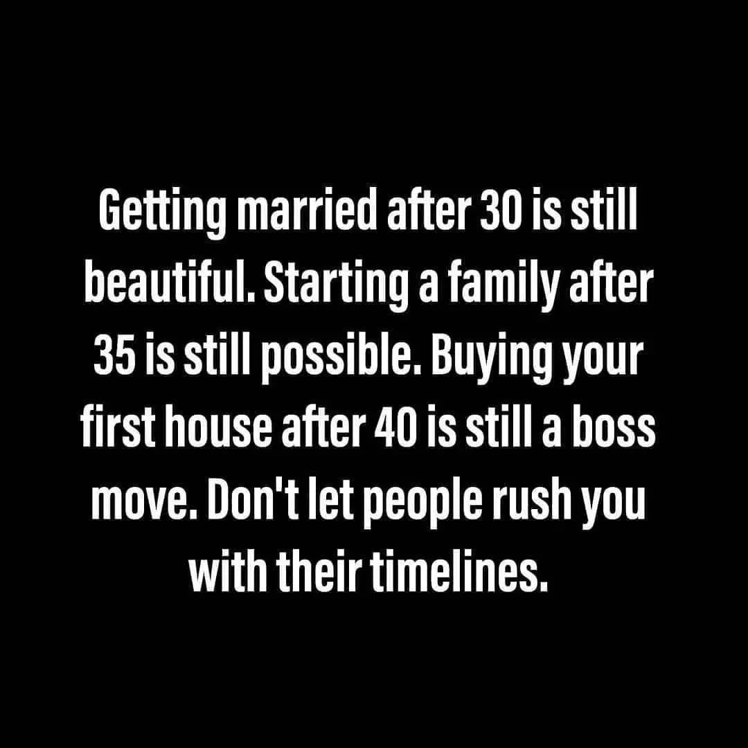 Getting married after 30 is still beautiful. Starting a family after 35 is still possible. Buying your first house after 40 is still a boss move. Don't let people rush you with their timelines.