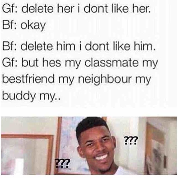 Gf: delete her I dont like her.  Bf: okay.  Bf: delete him I dont like him.  Gf: but hes my classmate my bestfriend my neighbour my buddy my..
