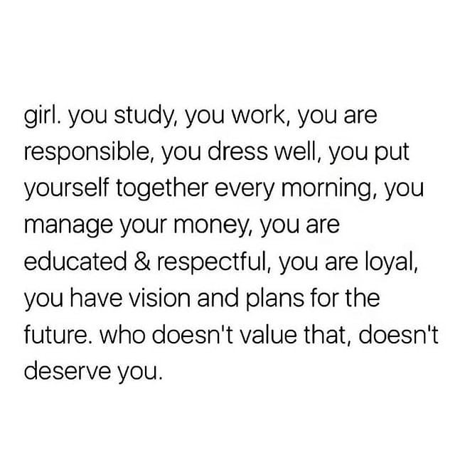 Girl. You study, you work, you are responsible, you dress well, you put yourself together every morning, you manage your money, you are educated & respectful, you are loyal, you have vision and plans for the future. Who doesn't value that, doesn't deserve you.