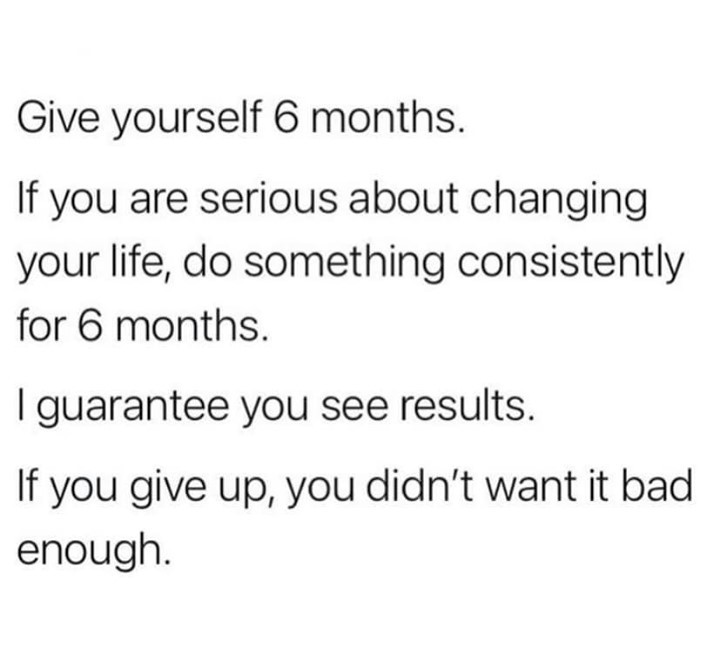 Give yourself 6 months. If you are serious about changing your life, do something consistently for 6 months. I guarantee you see results. If you give up, you didn't want it bad enough.