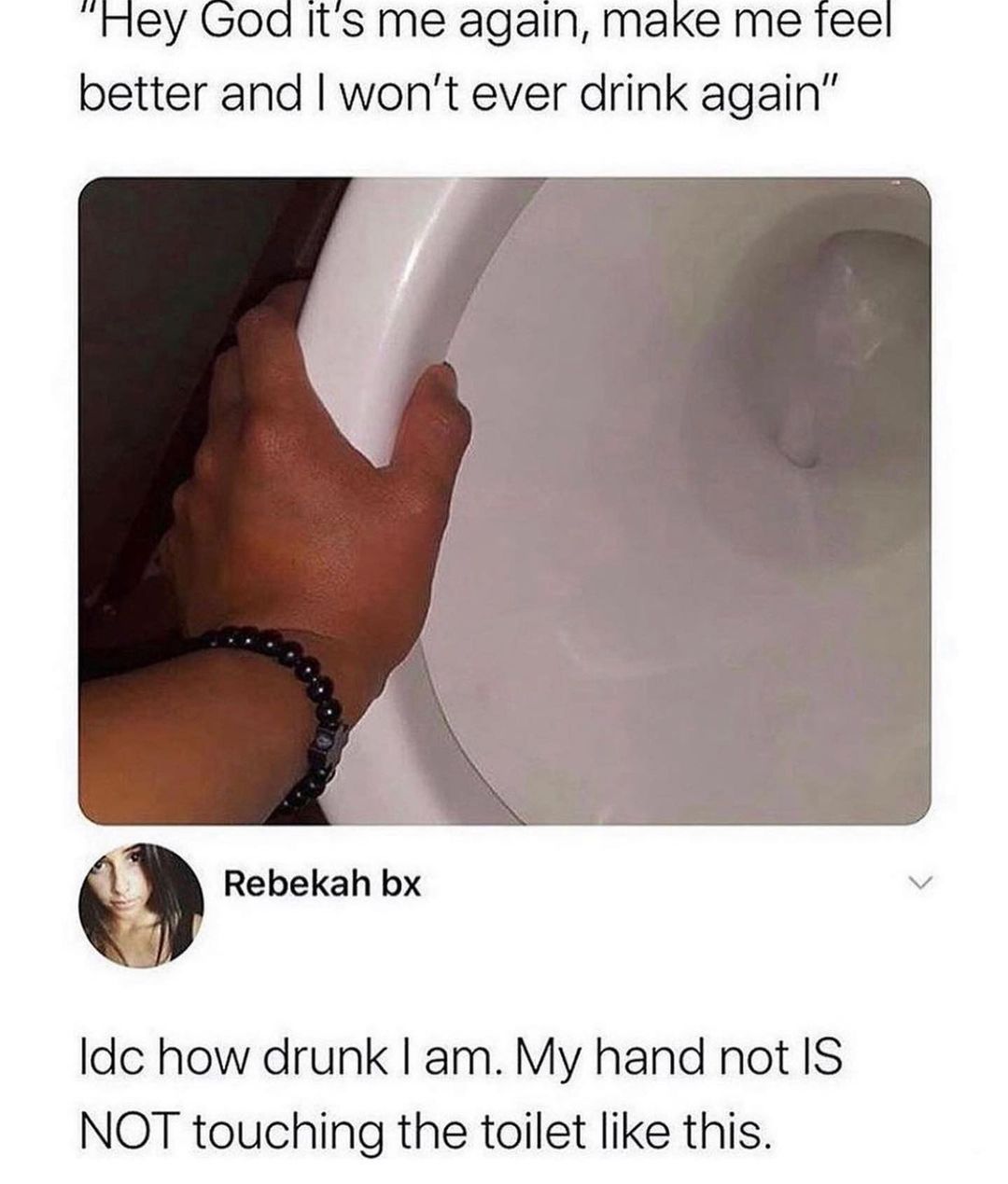 God it'S me again, make me feel better and I won't ever drink again".  Idc how drunk I am. My hand not is not touching the toilet like this.