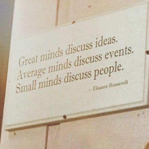 "Great mind discuss ideas. Average minds discuss events. Small minds discuss people." Eleanor Roosevelt.