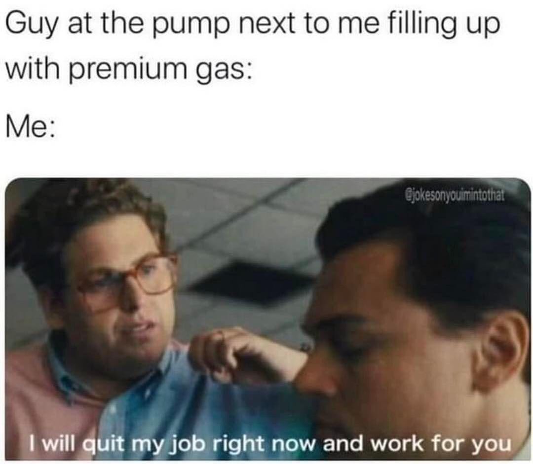 Guy at the pump next to me filling up with premium gas: I will quit my job right now and work for you.