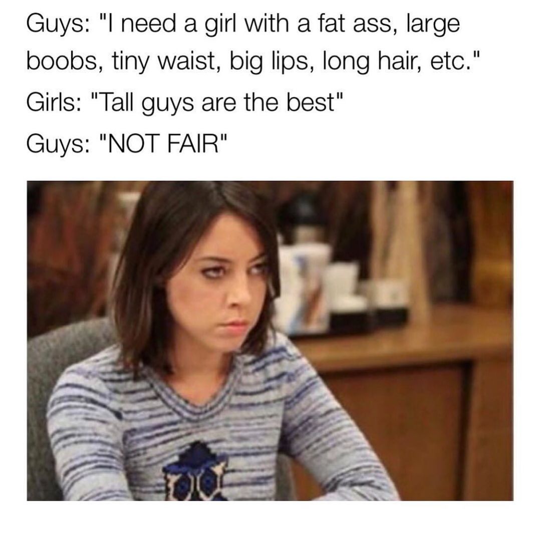 Guys: "I need a girl with a fat ass, large boobs, tiny waist, big lips, long hair, etc."  Girls: "Tall guys are the best."  Guys: "Not fair."