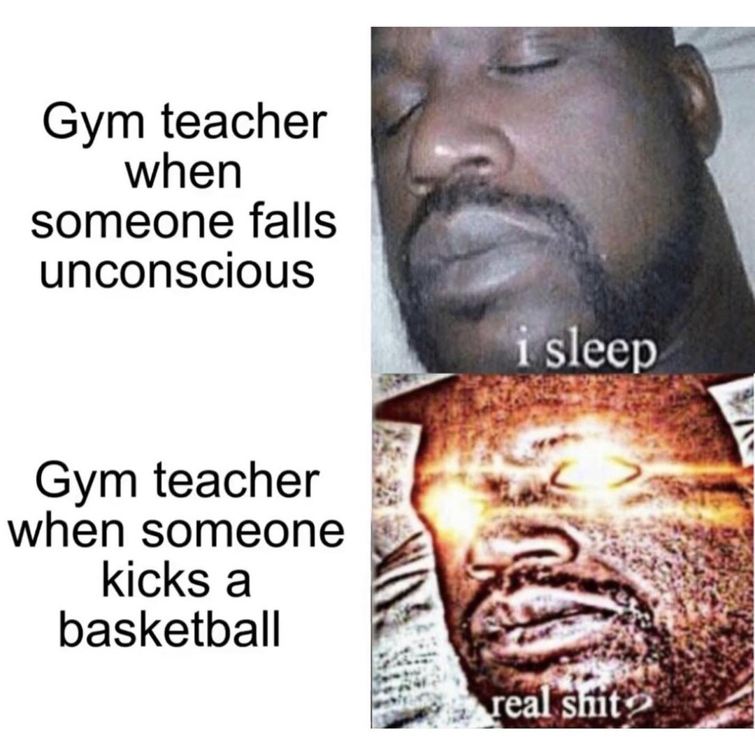 Gym teacher when someone falls unconscious: I sleep. Gym teacher when someone kicks a basketball: Real shit?