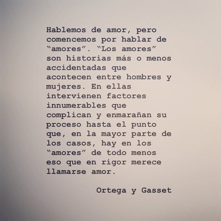 Hablemos de amor, pero comencemos por hablar de "amores". "Los amores" son historias más o menos accidentadas que acontecen entre hombres y mujeres. En ellas intervienen factores innumerables que complican y enmarañan su proceso hasta el punto que, en la mayor parte de los casos, hay en los "amores" de todo eso que en rigor llamarse amor. Ortega menos merece Y Gasset.