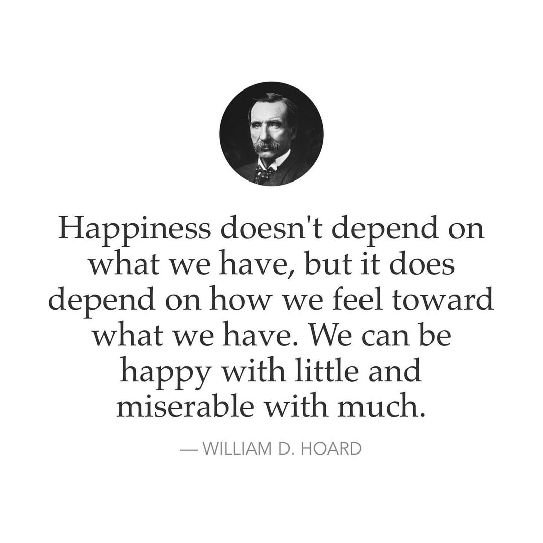 Happiness doesn't depend on what we have, but it does depend on how we feel toward what we have. We can be happy with little and miserable with much. William D. Hoard.