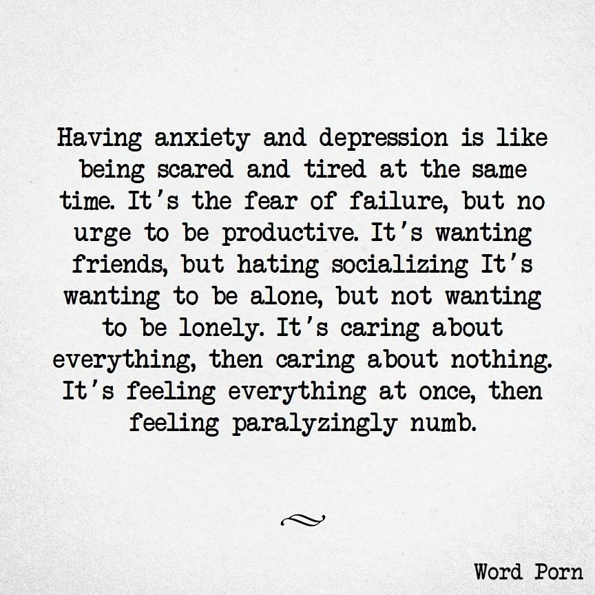 Having anxiety and depression is like being scared and tired at the same time. It's the fear of failure, but no urge to be productive. It's wanting friends, but hating socializing. It's wanting to be alone, but not wanting to be lonely. It's caring about everything, then caring about nothing. It's feeling everything at once, then feeling paralyzingly numb.