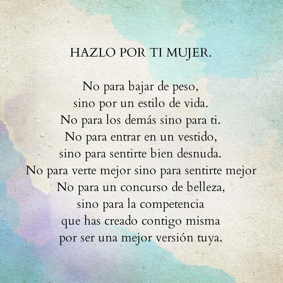 Hazlo por ti mujer. No para bajar de peso, sino por un estilo de vida. No para los demás sino para ti. No para entrar en un vestido, sino para sentirte bien desnuda. No para verte mejor sino para sentirte mejor No para un concurso de belleza, sino para la competencia que has creado contigo misma por ser una mejor versión tuya.