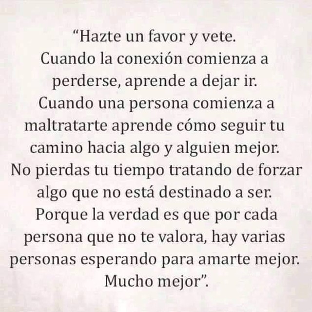 Hazte un favor y vete. Cuando la conexión comienza a perderse, aprende a dejar ir. Cuando una persona comienza a maltratarte aprende cómo seguir tu camino hacia algo y alguien mejor. No pierdas tu tiempo tratando de forzar algo que no está destinado a ser. Porque la verdad es que por cada persona que no te valora, hay varias personas esperando para amarte mejor. Mucho mejor.