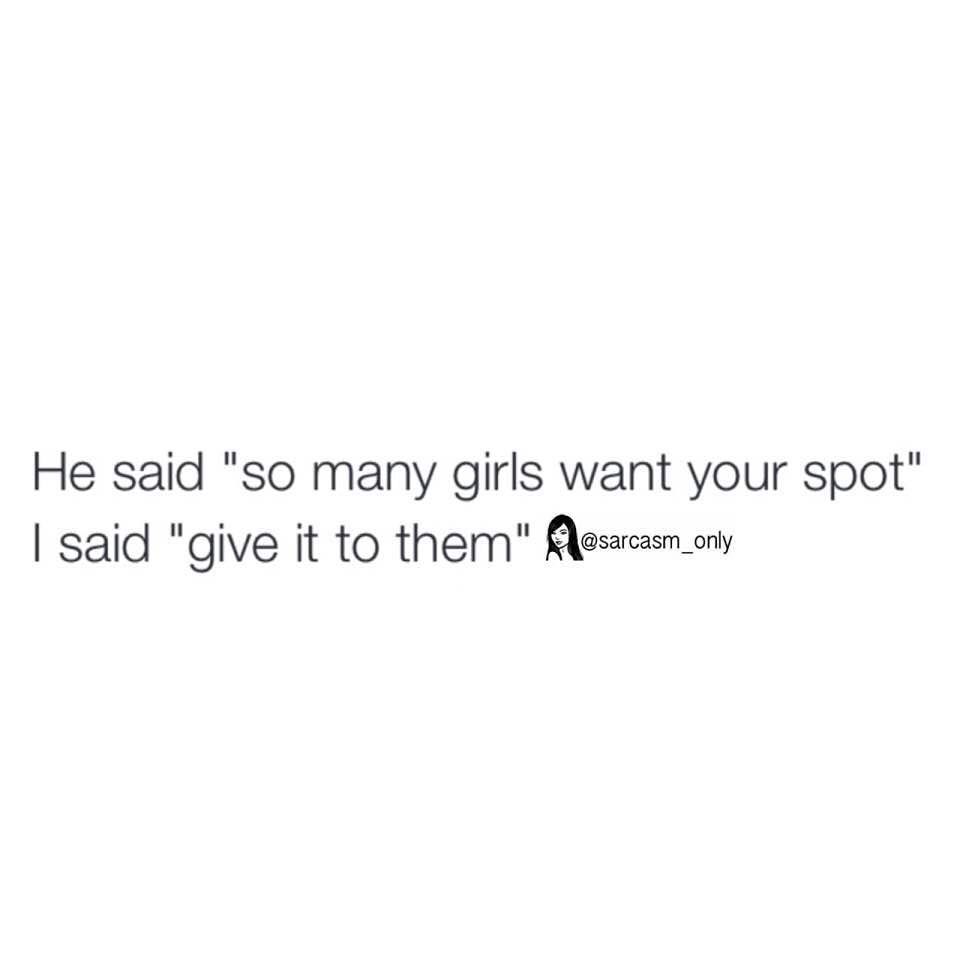 He said "so many girls want your spot" I said "give it to them"