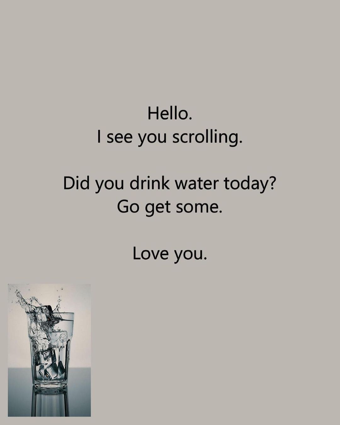 Hello. I see you scrolling. Did you drink water today? Go get some. Love you.