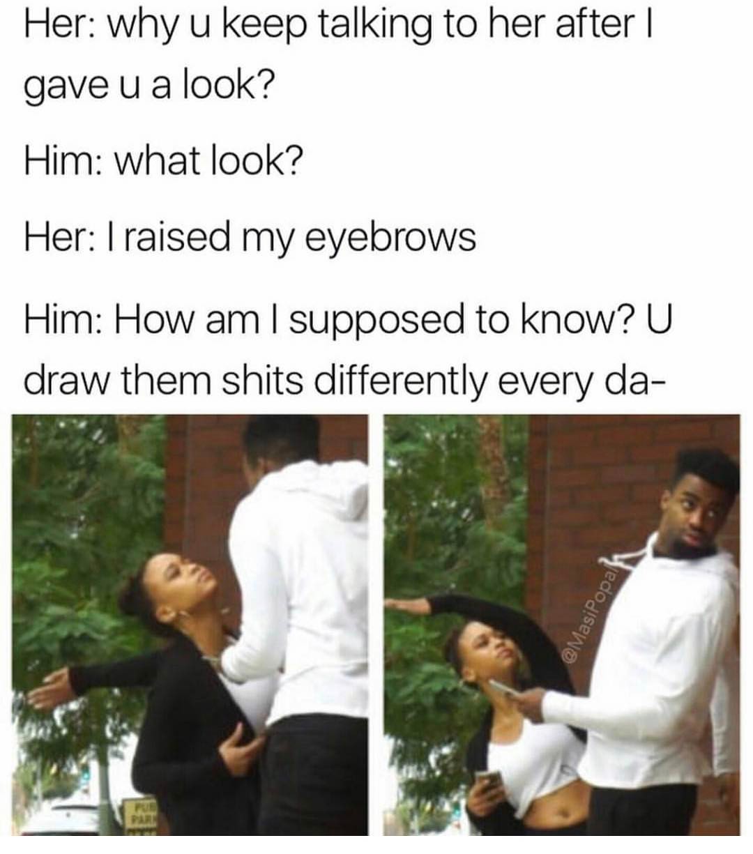 Her: why u keep talking to her after I gave u a look?  Him: what look?  Her: I raised my eyebrows.  Him: How am I supposed to know? U draw them shits differently every da-