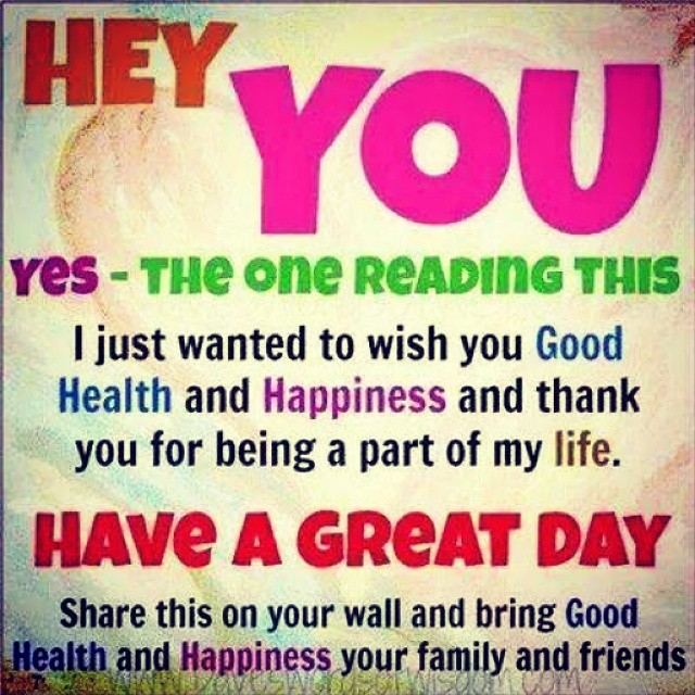 Hey you. Yes, the one reading this. I just wanted to wish you good health and happiness and thank you for being a part of my life. Have a great day. Share this on your wall and bring good health and happiness your family and friends.