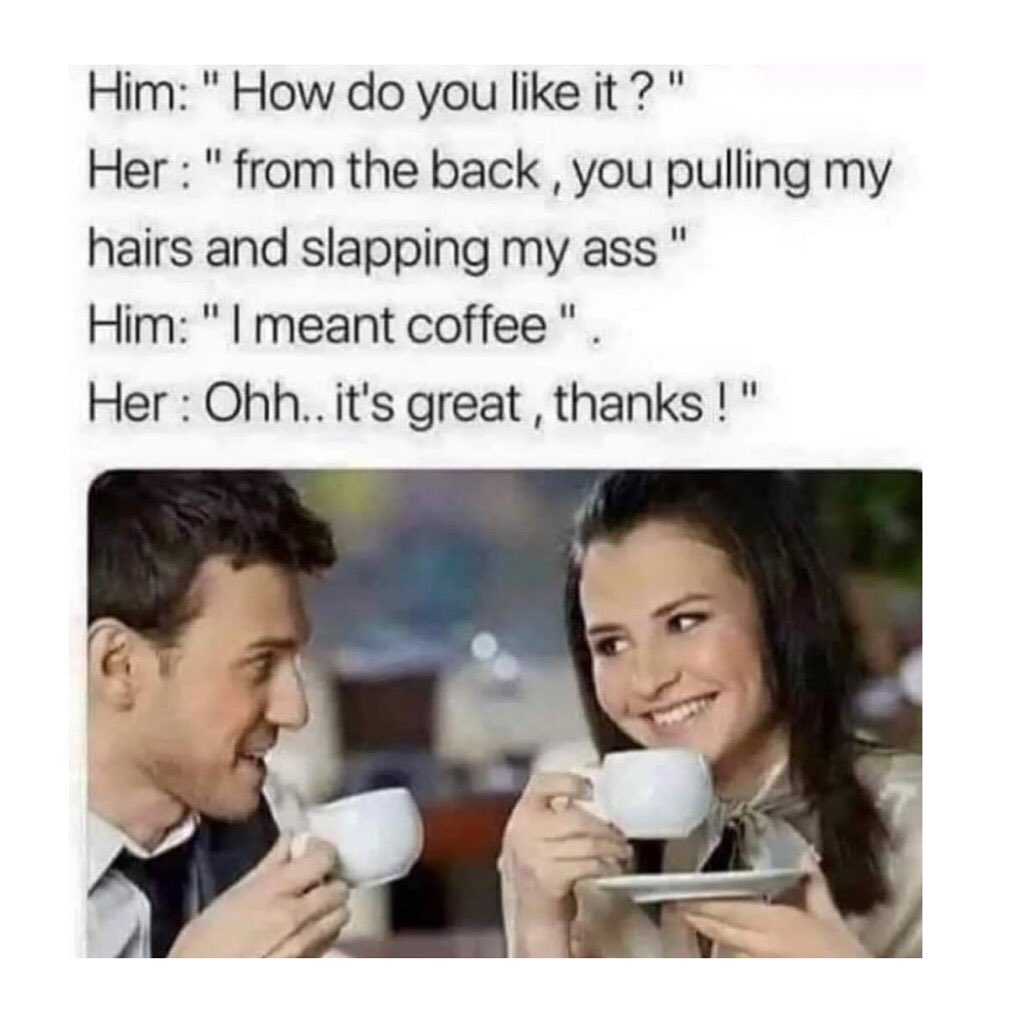 Him: "How do you like it? " Her: "From the back you pulling my hairs and slapping my ass" Him: "I meant coffee" Her: "Ohh... It's great, thanks!"